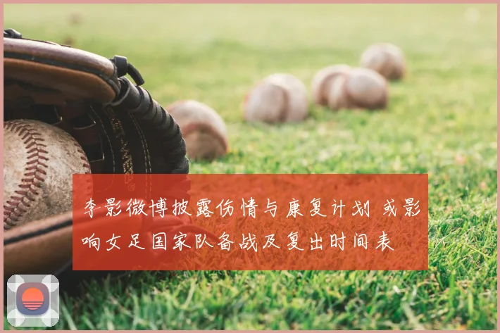 李影微博披露伤情与康复计划 或影响女足国家队备战及复出时间表