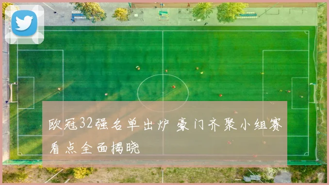 欧冠32强名单出炉 豪门齐聚小组赛看点全面揭晓