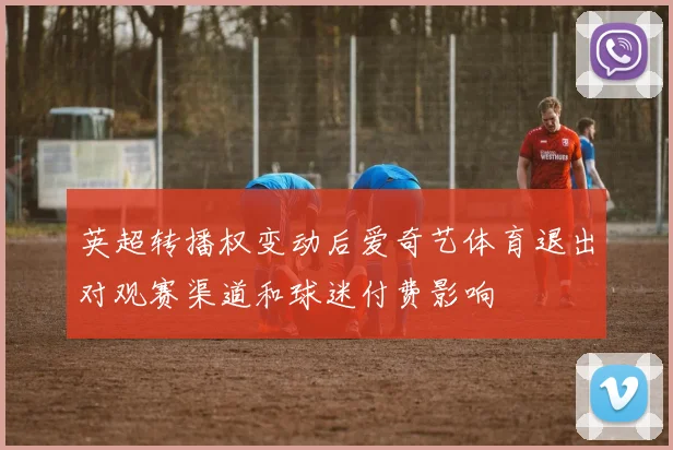 英超转播权变动后爱奇艺体育退出对观赛渠道和球迷付费影响
