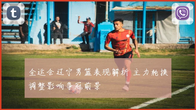 全运会辽宁男篮表现解析 主力轮换调整影响争冠前景