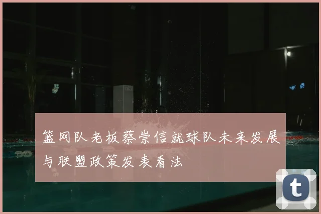 篮网队老板蔡崇信就球队未来发展与联盟政策发表看法