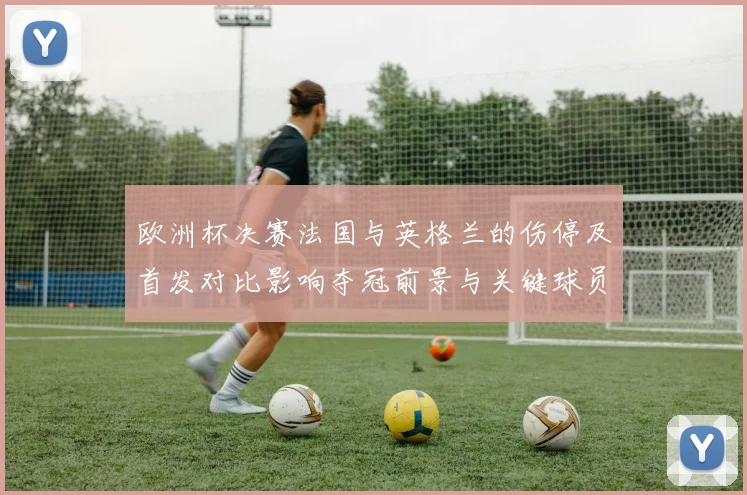 欧洲杯决赛法国与英格兰的伤停及首发对比影响夺冠前景与关键球员状态