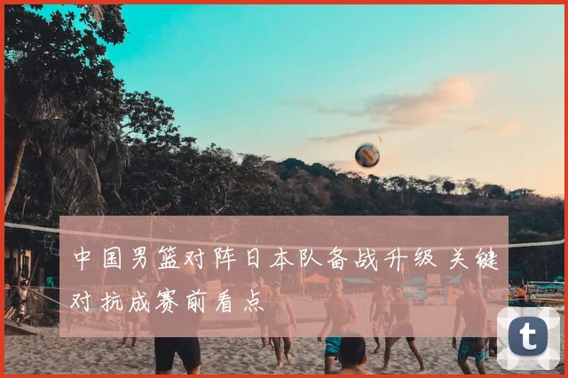 中国男篮对阵日本队备战升级 关键对抗成赛前看点