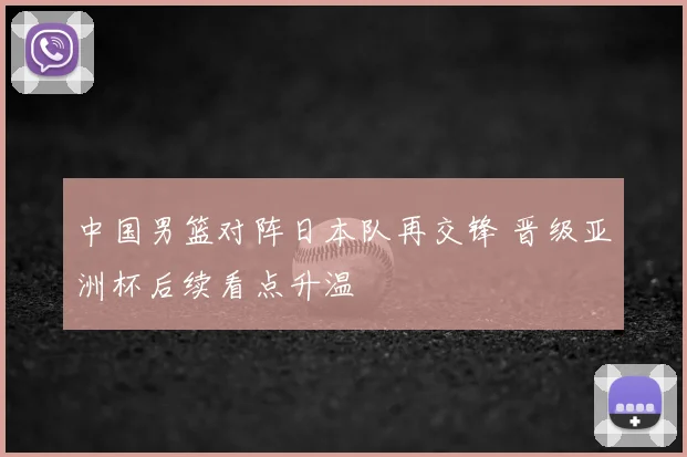 中国男篮对阵日本队再交锋 晋级亚洲杯后续看点升温