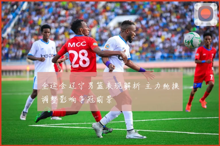 全运会辽宁男篮表现解析 主力轮换调整影响争冠前景