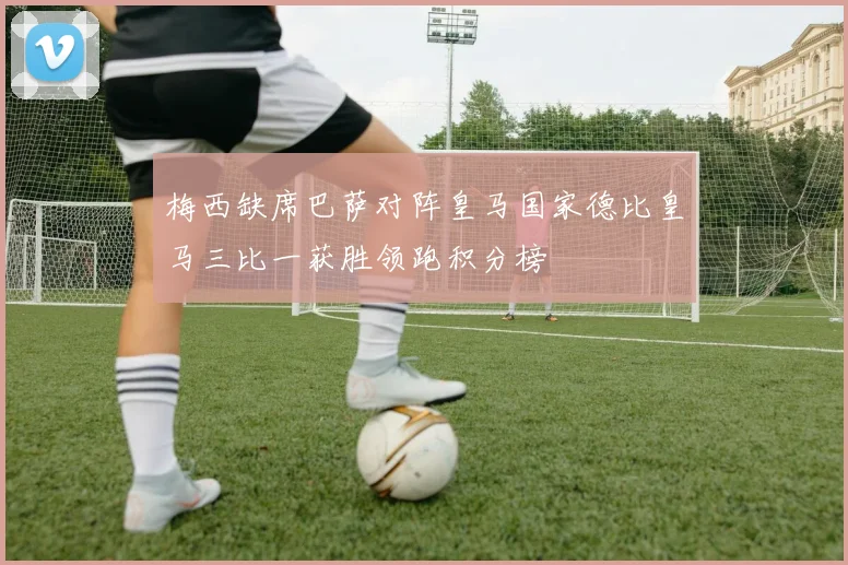 梅西缺席巴萨对阵皇马国家德比皇马三比一获胜领跑积分榜