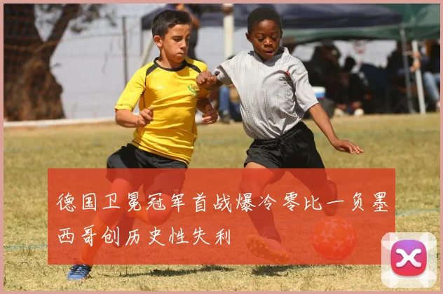 德国卫冕冠军首战爆冷零比一负墨西哥创历史性失利