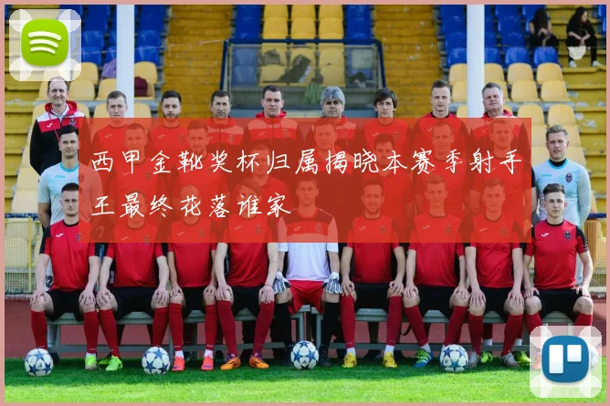 西甲金靴奖杯归属揭晓本赛季射手王最终花落谁家