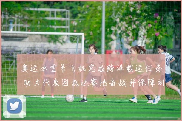 奥运冰雪号飞机完成跨洋载运任务 助力代表团抵达赛地备战并保障训练日程