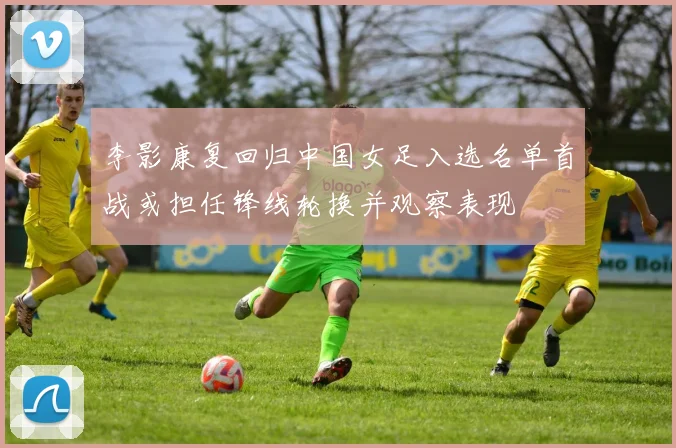 李影康复回归中国女足入选名单首战或担任锋线轮换并观察表现