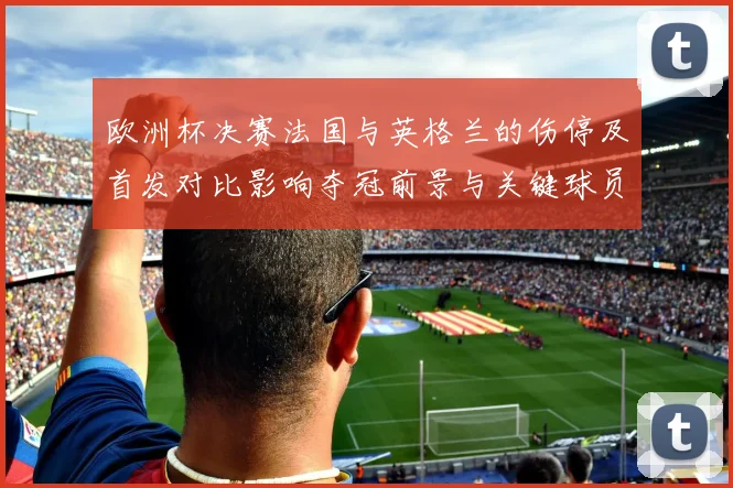 欧洲杯决赛法国与英格兰的伤停及首发对比影响夺冠前景与关键球员状态