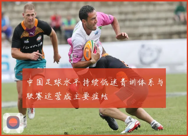 中国足球水平持续低迷青训体系与联赛运营成主要症结
