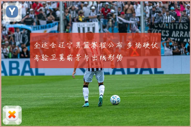 全运会辽宁男篮赛程公布 多场硬仗考验卫冕前景与出线形势