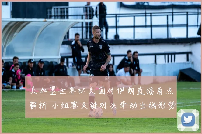 美加墨世界杯美国对伊朗直播看点解析 小组赛关键对决牵动出线形势