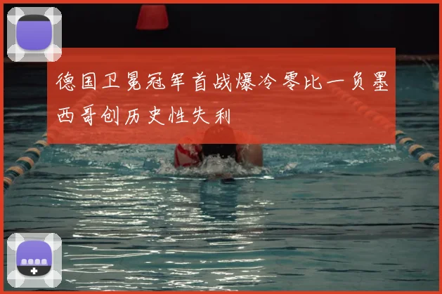 德国卫冕冠军首战爆冷零比一负墨西哥创历史性失利