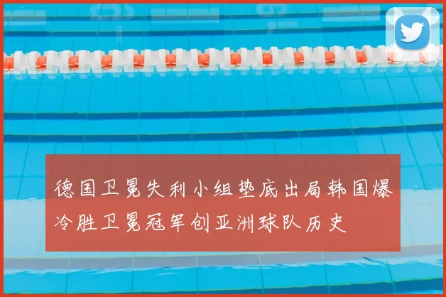 德国卫冕失利小组垫底出局韩国爆冷胜卫冕冠军创亚洲球队历史