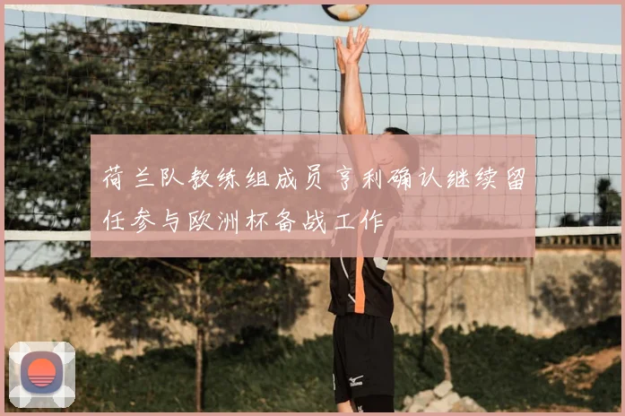 荷兰队教练组成员亨利确认继续留任参与欧洲杯备战工作