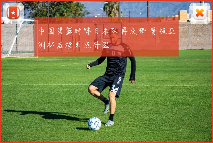 中国男篮对阵日本队再交锋 晋级亚洲杯后续看点升温