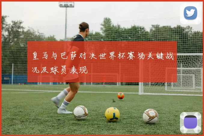 皇马与巴萨对决世界杯赛场关键战况及球员表现