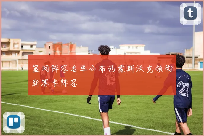 篮网阵容名单公布西蒙斯沃克领衔新赛季阵容