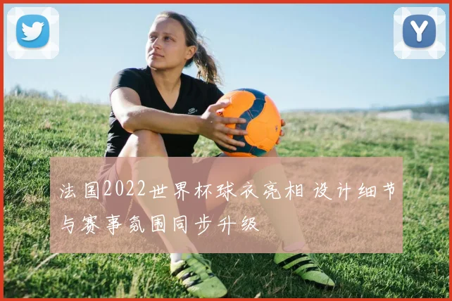 法国2022世界杯球衣亮相 设计细节与赛事氛围同步升级