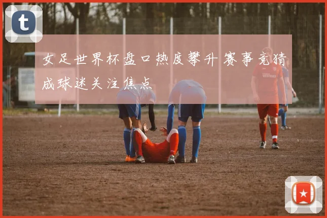 女足世界杯盘口热度攀升 赛事竞猜成球迷关注焦点