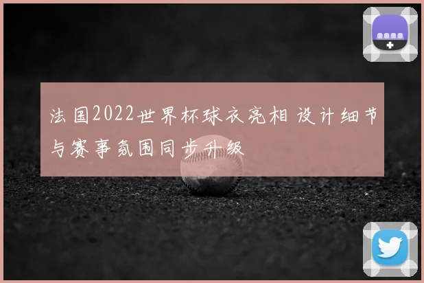 法国2022世界杯球衣亮相 设计细节与赛事氛围同步升级