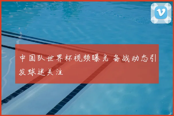 中国队世界杯视频曝光 备战动态引发球迷关注