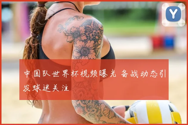 中国队世界杯视频曝光 备战动态引发球迷关注