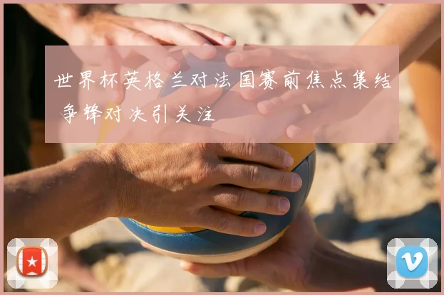 世界杯英格兰对法国赛前焦点集结 争锋对决引关注