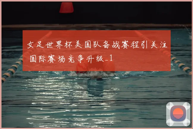 女足世界杯美国队备战赛程引关注 国际赛场竞争升级_1